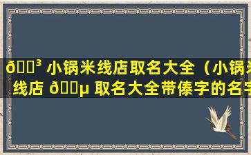 🌳 小锅米线店取名大全（小锅米线店 🐵 取名大全带傣字的名字）